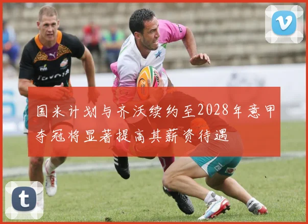 国米计划与齐沃续约至2028年意甲夺冠将显著提高其薪资待遇
