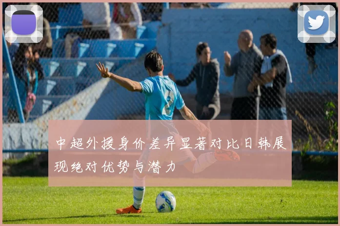 中超外援身价差异显著对比日韩展现绝对优势与潜力