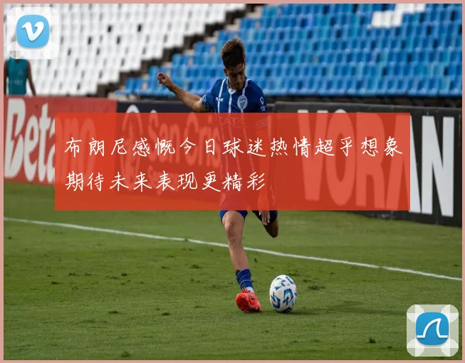 布朗尼感慨今日球迷热情超乎想象期待未来表现更精彩