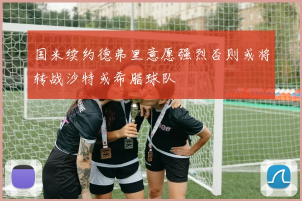 国米续约德弗里意愿强烈否则或将转战沙特或希腊球队