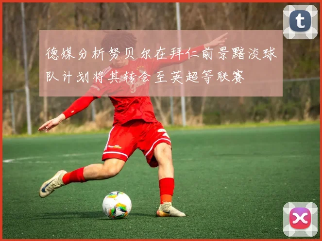 德媒分析努贝尔在拜仁前景黯淡球队计划将其转会至英超等联赛