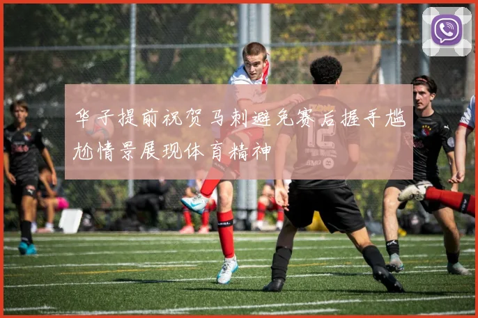 华子提前祝贺马刺避免赛后握手尴尬情景展现体育精神