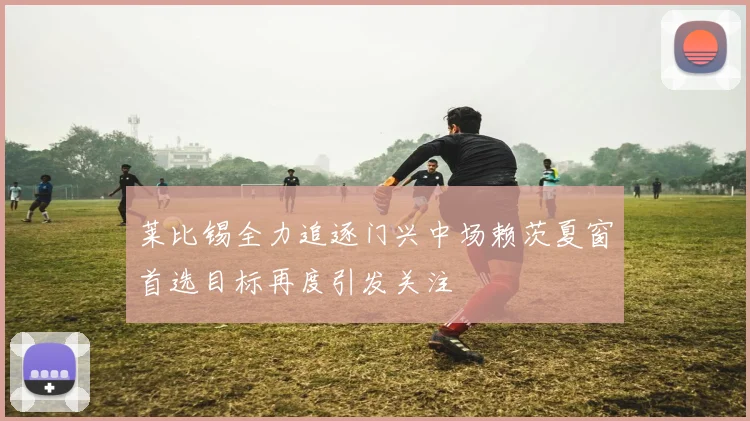 莱比锡全力追逐门兴中场赖茨夏窗首选目标再度引发关注