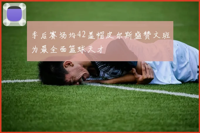 季后赛场均42盖帽皮尔斯盛赞文班为最全面篮球天才