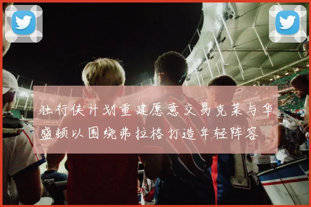 独行侠计划重建愿意交易克莱与华盛顿以围绕弗拉格打造年轻阵容