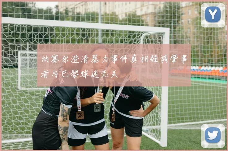纳赛尔澄清暴力事件真相强调肇事者与巴黎球迷无关